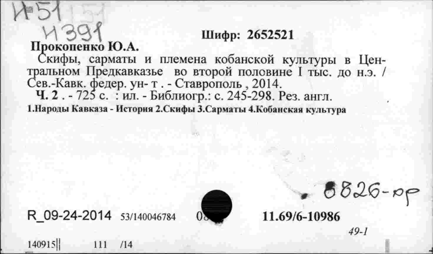 ﻿УА39Л	Шифр: 2652521
Прокопенко Ю.А.
Скифы, сарматы и племена кобанской культуры в Цен-
Зіальном Предкавказье во второй половине I тыс. до н.э. /
ев.-Кавк, федер. ун- т . - Ставрополь ,2014.
Ч. 2 . - 725 с. : ил. - Библиогр.: с. 245-298. Рез. англ.
І.Народьі Кавказа - История 2.Скифы З.Сарматы 4.Кобанская культура
R_09-24-2014 53/140046784
0^
140915Ц	111 /14
11.69/6-10986
49-1